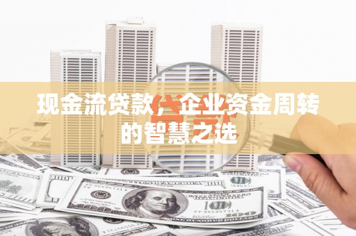 太湖现金流贷款，企业资金周转的智慧之选